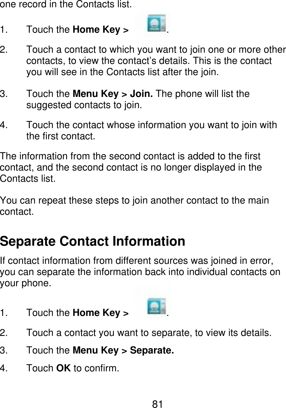 one record in the Contacts list. 1. 2. Touch the Home Key &gt; . Touch a contact to which you want to join one or more other contacts, to view the contact’s details. This is the contact you will see in the Contacts list after the join. Touch the Menu Key &gt; Join. The phone will list the suggested contacts to join. Touch the contact whose information you want to join with the first contact. 3. 4. The information from the second contact is added to the first contact, and the second contact is no longer displayed in the Contacts list. You can repeat these steps to join another contact to the main contact. Separate Contact Information If contact information from different sources was joined in error, you can separate the information back into individual contacts on your phone. 1. 2. 3. 4. Touch the Home Key &gt; . Touch a contact you want to separate, to view its details. Touch the Menu Key &gt; Separate. Touch OK to confirm. 81 