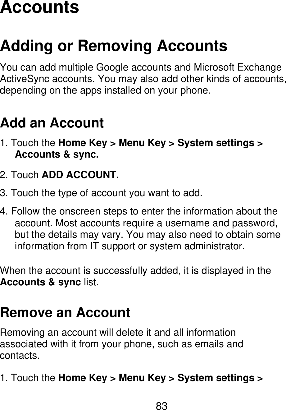 Accounts Adding or Removing Accounts You can add multiple Google accounts and Microsoft Exchange ActiveSync accounts. You may also add other kinds of accounts, depending on the apps installed on your phone. Add an Account 1. Touch the Home Key &gt; Menu Key &gt; System settings &gt;    Accounts &amp; sync. 2. Touch ADD ACCOUNT. 3. Touch the type of account you want to add. 4. Follow the onscreen steps to enter the information about the       account. Most accounts require a username and password,       but the details may vary. You may also need to obtain some    information from IT support or system administrator. When the account is successfully added, it is displayed in the Accounts &amp; sync list. Remove an Account Removing an account will delete it and all information associated with it from your phone, such as emails and contacts. 1. Touch the Home Key &gt; Menu Key &gt; System settings &gt; 83 