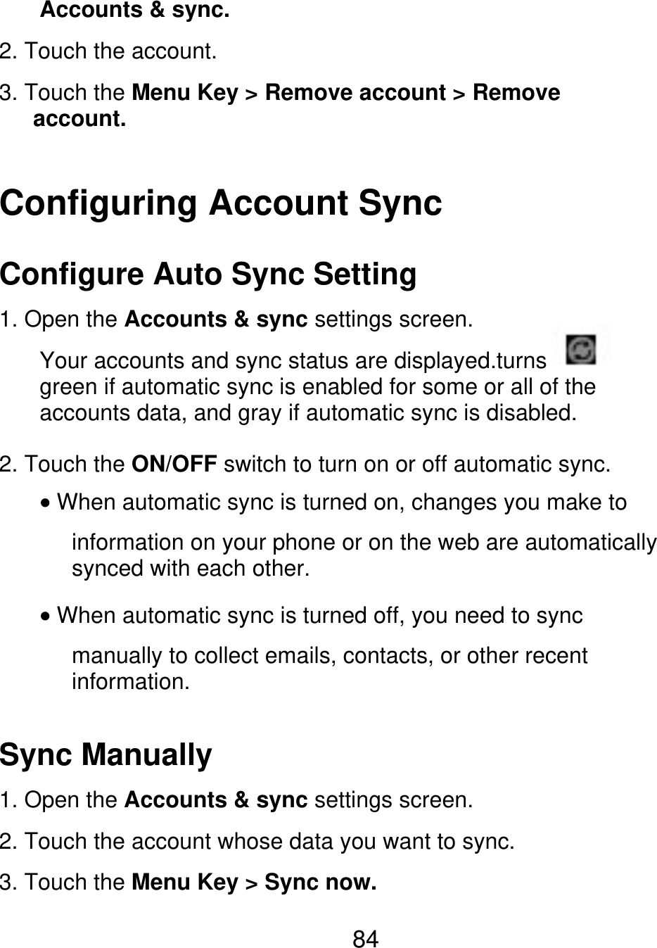 Accounts &amp; sync. 2. Touch the account. 3. Touch the Menu Key &gt; Remove account &gt; Remove    account. Configuring Account Sync Configure Auto Sync Setting 1. Open the Accounts &amp; sync settings screen. Your accounts and sync status are displayed.turns green if automatic sync is enabled for some or all of the accounts data, and gray if automatic sync is disabled. 2. Touch the ON/OFF switch to turn on or off automatic sync. When automatic sync is turned on, changes you make to information on your phone or on the web are automatically synced with each other. When automatic sync is turned off, you need to sync manually to collect emails, contacts, or other recent information. Sync Manually 1. Open the Accounts &amp; sync settings screen. 2. Touch the account whose data you want to sync. 3. Touch the Menu Key &gt; Sync now. 84 