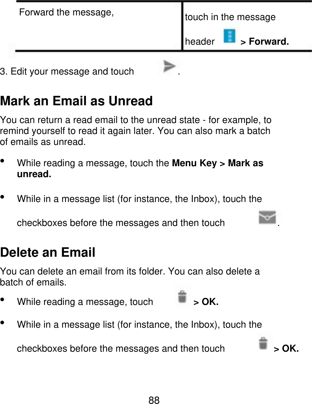 Forward the message, touch in the message header &gt; Forward. 3. Edit your message and touch . Mark an Email as Unread You can return a read email to the unread state - for example, to remind yourself to read it again later. You can also mark a batch of emails as unread.   While reading a message, touch the Menu Key &gt; Mark as unread. While in a message list (for instance, the Inbox), touch the checkboxes before the messages and then touch . Delete an Email You can delete an email from its folder. You can also delete a batch of emails.   While reading a message, touch &gt; OK. While in a message list (for instance, the Inbox), touch the checkboxes before the messages and then touch &gt; OK. 88 