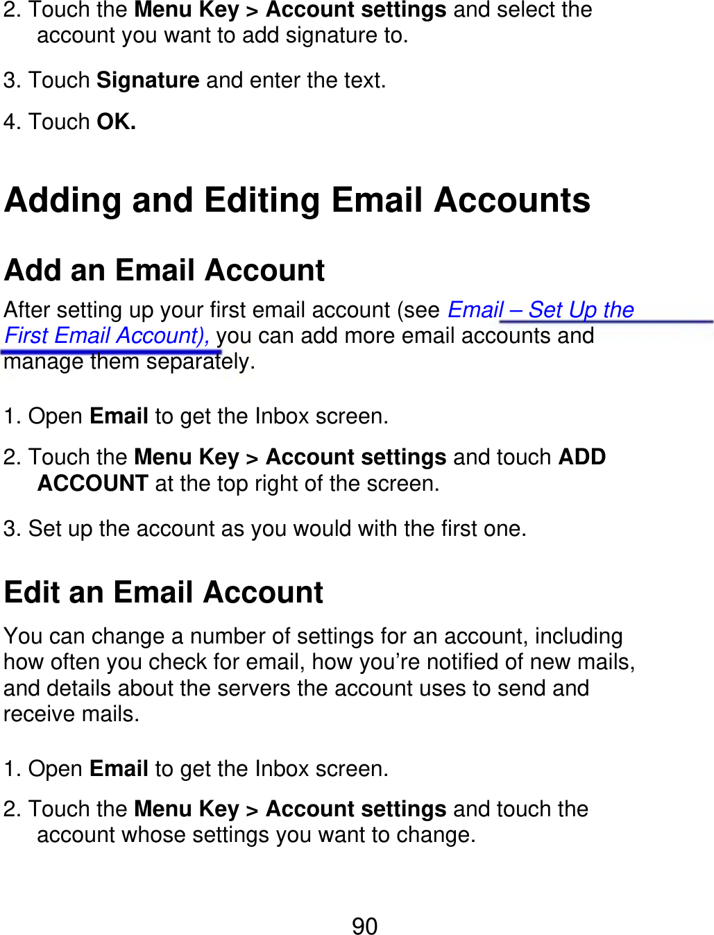 2. Touch the Menu Key &gt; Account settings and select the    account you want to add signature to. 3. Touch Signature and enter the text. 4. Touch OK. Adding and Editing Email Accounts Add an Email Account After setting up your first email account (see Email – Set Up the First Email Account), you can add more email accounts and manage them separately. 1. Open Email to get the Inbox screen. 2. Touch the Menu Key &gt; Account settings and touch ADD    ACCOUNT at the top right of the screen. 3. Set up the account as you would with the first one. Edit an Email Account You can change a number of settings for an account, including how often you check for email, how you’re notified of new mails, and details about the servers the account uses to send and receive mails. 1. Open Email to get the Inbox screen. 2. Touch the Menu Key &gt; Account settings and touch the       account whose settings you want to change. 90 