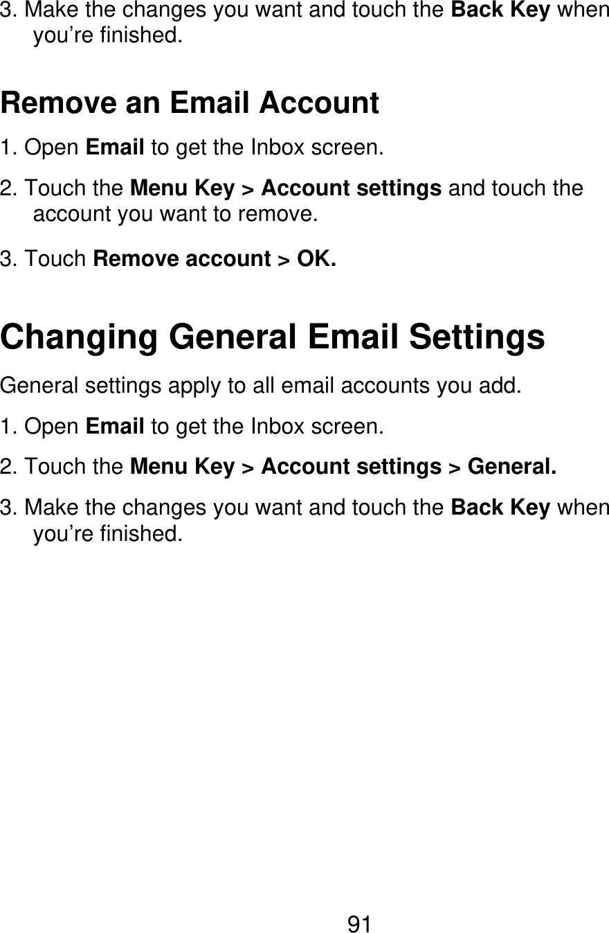 3. Make the changes you want and touch the Back Key when    you’re finished. Remove an Email Account 1. Open Email to get the Inbox screen. 2. Touch the Menu Key &gt; Account settings and touch the    account you want to remove. 3. Touch Remove account &gt; OK. Changing General Email Settings General settings apply to all email accounts you add. 1. Open Email to get the Inbox screen. 2. Touch the Menu Key &gt; Account settings &gt; General. 3. Make the changes you want and touch the Back Key when    you’re finished. 91 