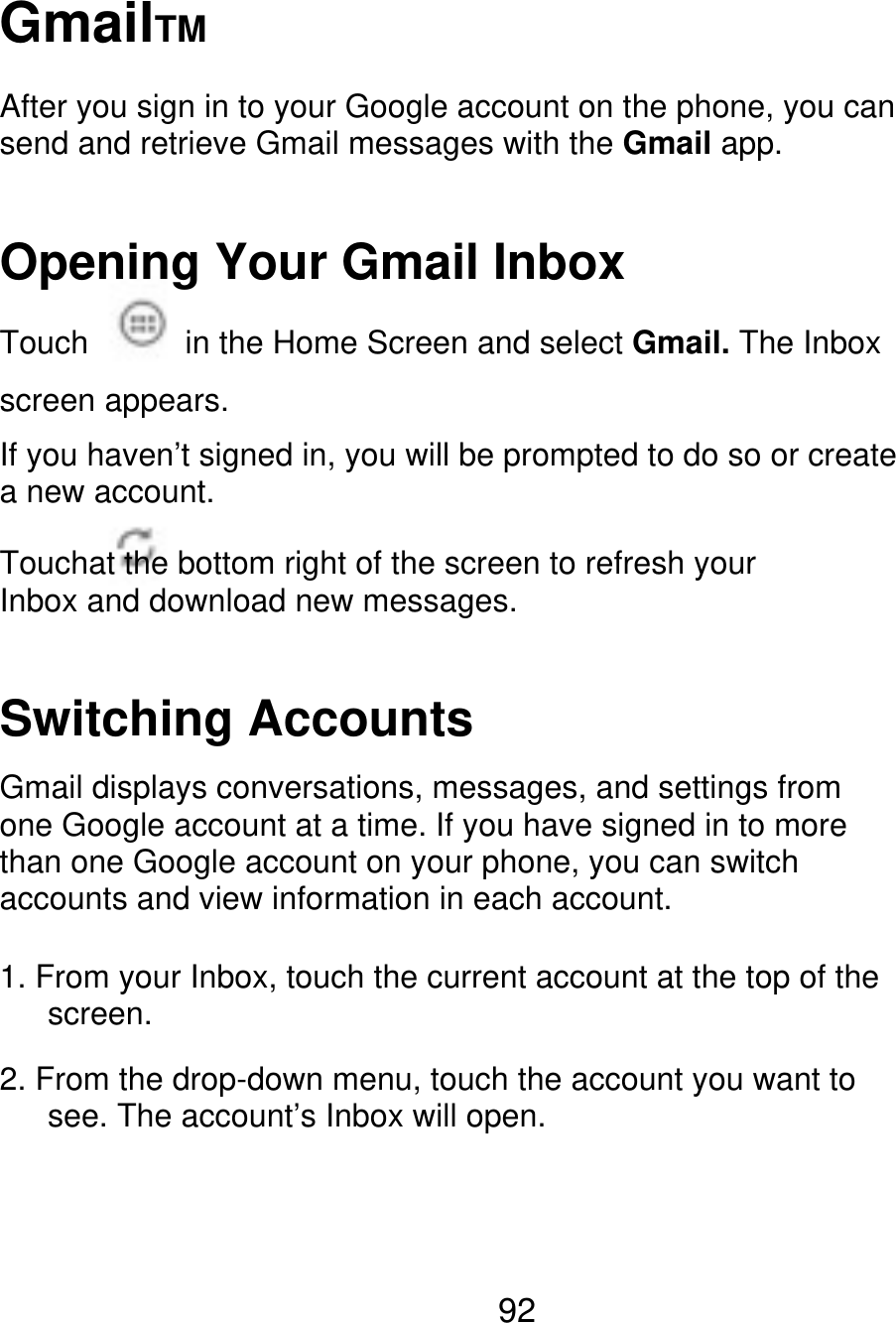 GmailTM After you sign in to your Google account on the phone, you can send and retrieve Gmail messages with the Gmail app. Opening Your Gmail Inbox Touch in the Home Screen and select Gmail. The Inbox screen appears. If you haven’t signed in, you will be prompted to do so or create a new account. Touchat the bottom right of the screen to refresh your Inbox and download new messages. Switching Accounts Gmail displays conversations, messages, and settings from one Google account at a time. If you have signed in to more than one Google account on your phone, you can switch accounts and view information in each account. 1. From your Inbox, touch the current account at the top of the    screen. 2. From the drop-down menu, touch the account you want to       see. The account’s Inbox will open. 92 