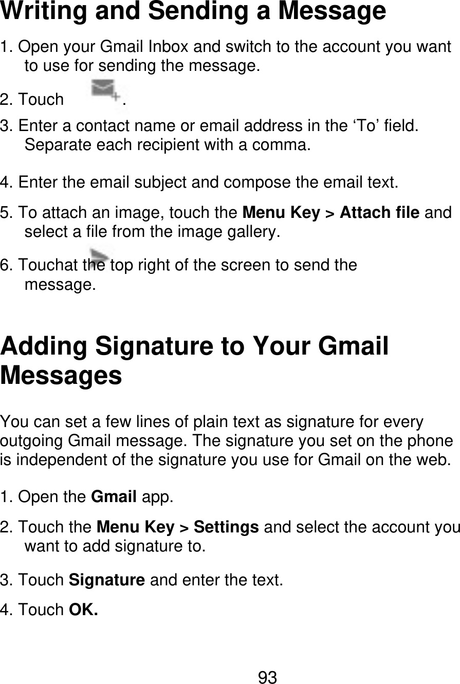 Writing and Sending a Message 1. Open your Gmail Inbox and switch to the account you want       to use for sending the message. 2. Touch . 3. Enter a contact name or email address in the ‘To’ field.       Separate each recipient with a comma. 4. Enter the email subject and compose the email text. 5. To attach an image, touch the Menu Key &gt; Attach file and       select a file from the image gallery. 6. Touchat the top right of the screen to send the    message. Adding Signature to Your Gmail Messages You can set a few lines of plain text as signature for every outgoing Gmail message. The signature you set on the phone is independent of the signature you use for Gmail on the web. 1. Open the Gmail app. 2. Touch the Menu Key &gt; Settings and select the account you    want to add signature to. 3. Touch Signature and enter the text. 4. Touch OK. 93 