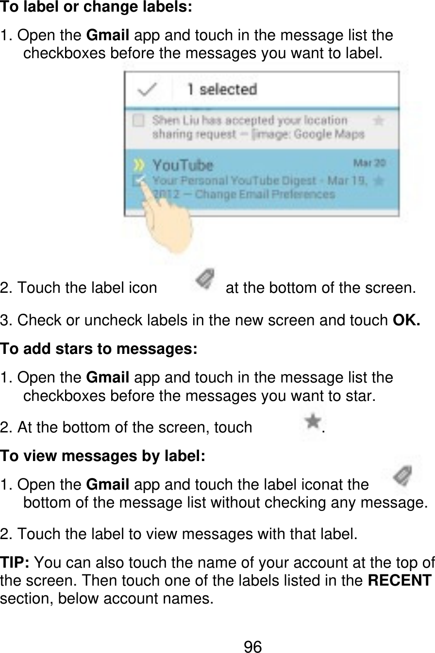 To label or change labels: 1. Open the Gmail app and touch in the message list the       checkboxes before the messages you want to label. 2. Touch the label icon at the bottom of the screen. 3. Check or uncheck labels in the new screen and touch OK. To add stars to messages: 1. Open the Gmail app and touch in the message list the    checkboxes before the messages you want to star. 2. At the bottom of the screen, touch To view messages by label: 1. Open the Gmail app and touch the label iconat the       bottom of the message list without checking any message. 2. Touch the label to view messages with that label. TIP: You can also touch the name of your account at the top of the screen. Then touch one of the labels listed in the RECENT section, below account names. . 96 