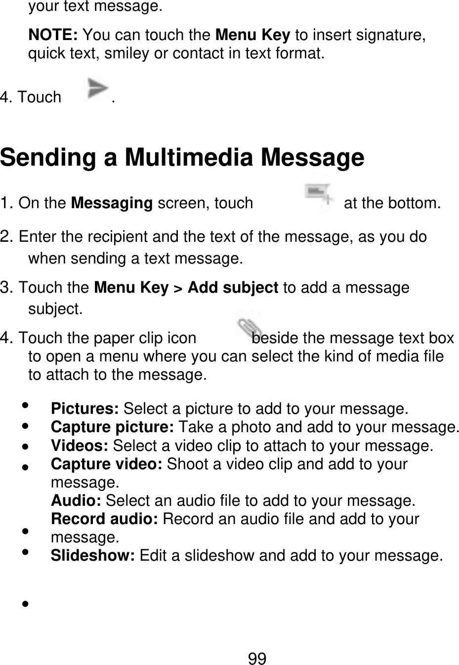 your text message. NOTE: You can touch the Menu Key to insert signature, quick text, smiley or contact in text format. 4. Touch . Sending a Multimedia Message 1. On the Messaging screen, touch when sending a text message. at the bottom. 2. Enter the recipient and the text of the message, as you do 3. Touch the Menu Key &gt; Add subject to add a message subject. 4. Touch the paper clip icon                                    beside the message text box to open a menu where you can select the kind of media file to attach to the message. Pictures: Select a picture to add to your message. Capture picture: Take a photo and add to your message. Videos: Select a video clip to attach to your message. Capture video: Shoot a video clip and add to your message. Audio: Select an audio file to add to your message. Record audio: Record an audio file and add to your message. Slideshow: Edit a slideshow and add to your message. 99 