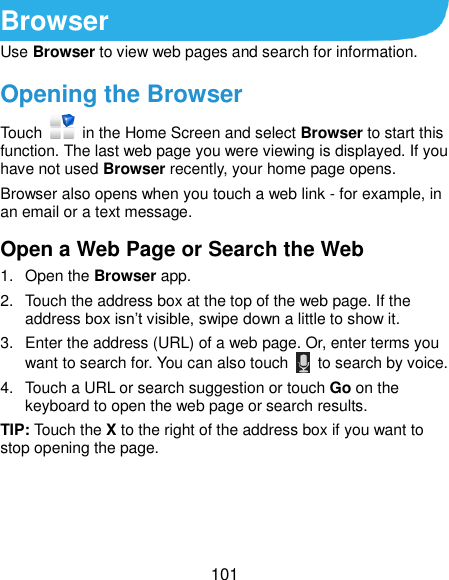  101 Browser Use Browser to view web pages and search for information. Opening the Browser Touch    in the Home Screen and select Browser to start this function. The last web page you were viewing is displayed. If you have not used Browser recently, your home page opens. Browser also opens when you touch a web link - for example, in an email or a text message.   Open a Web Page or Search the Web 1.  Open the Browser app. 2.  Touch the address box at the top of the web page. If the address box isn’t visible, swipe down a little to show it. 3.  Enter the address (URL) of a web page. Or, enter terms you want to search for. You can also touch    to search by voice. 4.  Touch a URL or search suggestion or touch Go on the keyboard to open the web page or search results.   TIP: Touch the X to the right of the address box if you want to stop opening the page. 