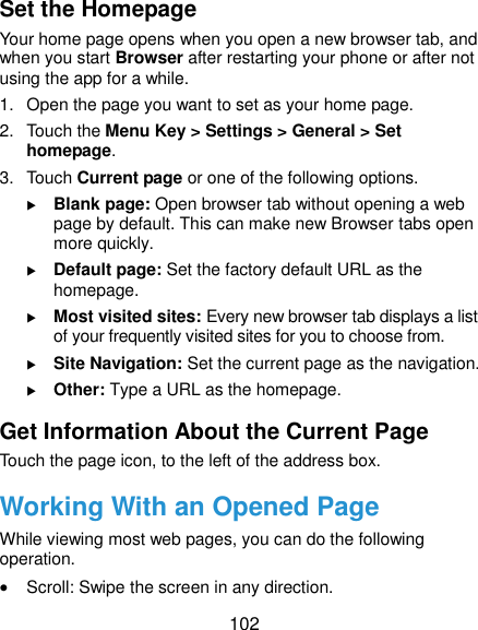  102 Set the Homepage Your home page opens when you open a new browser tab, and when you start Browser after restarting your phone or after not using the app for a while. 1. Open the page you want to set as your home page. 2.  Touch the Menu Key &gt; Settings &gt; General &gt; Set homepage. 3.  Touch Current page or one of the following options.    Blank page: Open browser tab without opening a web page by default. This can make new Browser tabs open more quickly.  Default page: Set the factory default URL as the homepage.  Most visited sites: Every new browser tab displays a list of your frequently visited sites for you to choose from.  Site Navigation: Set the current page as the navigation.  Other: Type a URL as the homepage. Get Information About the Current Page Touch the page icon, to the left of the address box. Working With an Opened Page While viewing most web pages, you can do the following operation.  Scroll: Swipe the screen in any direction. 