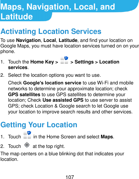  107 Maps, Navigation, Local, and Latitude Activating Location Services To use Navigation, Local, Latitude, and find your location on Google Maps, you must have location services turned on on your phone. 1.  Touch the Home Key &gt;    &gt; Settings &gt; Location services. 2.  Select the location options you want to use. Check Google’s location service to use Wi-Fi and mobile networks to determine your approximate location; check GPS satellites to use GPS satellites to determine your location; Check Use assisted GPS to use server to assist GPS; check Location &amp; Google search to let Google use your location to improve search results and other services. Getting Your Location 1.  Touch    in the Home Screen and select Maps. 2.  Touch    at the top right. The map centers on a blue blinking dot that indicates your location. 