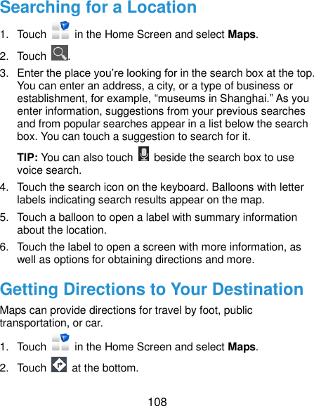  108 Searching for a Location 1.  Touch    in the Home Screen and select Maps. 2.  Touch  . 3.  Enter the place you’re looking for in the search box at the top. You can enter an address, a city, or a type of business or establishment, for example, “museums in Shanghai.” As you enter information, suggestions from your previous searches and from popular searches appear in a list below the search box. You can touch a suggestion to search for it. TIP: You can also touch    beside the search box to use voice search. 4.  Touch the search icon on the keyboard. Balloons with letter labels indicating search results appear on the map. 5.  Touch a balloon to open a label with summary information about the location. 6.  Touch the label to open a screen with more information, as well as options for obtaining directions and more. Getting Directions to Your Destination Maps can provide directions for travel by foot, public transportation, or car.   1.  Touch    in the Home Screen and select Maps. 2.  Touch    at the bottom. 