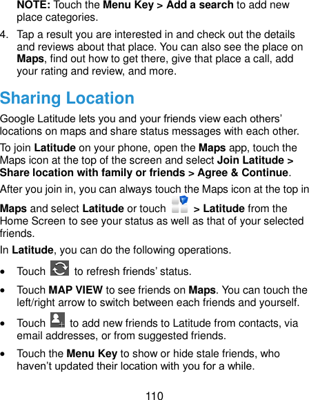  110 NOTE: Touch the Menu Key &gt; Add a search to add new place categories. 4.  Tap a result you are interested in and check out the details and reviews about that place. You can also see the place on Maps, find out how to get there, give that place a call, add your rating and review, and more. Sharing Location Google Latitude lets you and your friends view each others’ locations on maps and share status messages with each other.   To join Latitude on your phone, open the Maps app, touch the Maps icon at the top of the screen and select Join Latitude &gt; Share location with family or friends &gt; Agree &amp; Continue. After you join in, you can always touch the Maps icon at the top in Maps and select Latitude or touch    &gt; Latitude from the Home Screen to see your status as well as that of your selected friends. In Latitude, you can do the following operations.  Touch    to refresh friends’ status.  Touch MAP VIEW to see friends on Maps. You can touch the left/right arrow to switch between each friends and yourself.  Touch    to add new friends to Latitude from contacts, via email addresses, or from suggested friends.  Touch the Menu Key to show or hide stale friends, who haven’t updated their location with you for a while. 