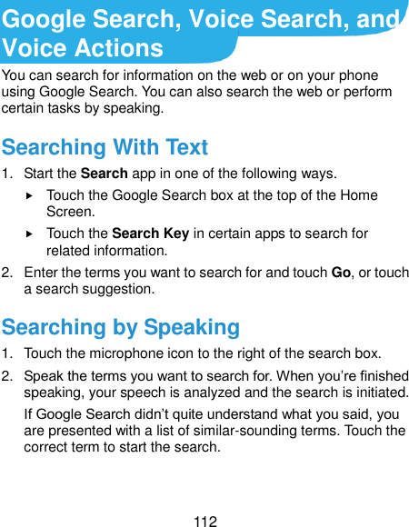  112 Google Search, Voice Search, and Voice Actions You can search for information on the web or on your phone using Google Search. You can also search the web or perform certain tasks by speaking. Searching With Text 1.  Start the Search app in one of the following ways.  Touch the Google Search box at the top of the Home Screen.  Touch the Search Key in certain apps to search for related information. 2.  Enter the terms you want to search for and touch Go, or touch a search suggestion. Searching by Speaking 1.  Touch the microphone icon to the right of the search box. 2. Speak the terms you want to search for. When you’re finished speaking, your speech is analyzed and the search is initiated. If Google Search didn’t quite understand what you said, you are presented with a list of similar-sounding terms. Touch the correct term to start the search. 
