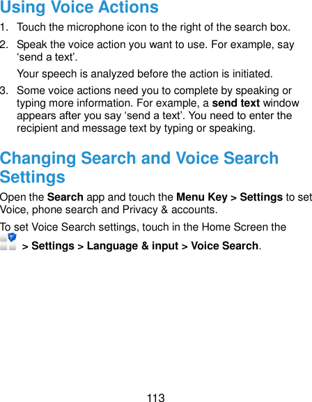  113 Using Voice Actions 1.  Touch the microphone icon to the right of the search box. 2.  Speak the voice action you want to use. For example, say ‘send a text’. Your speech is analyzed before the action is initiated. 3.  Some voice actions need you to complete by speaking or typing more information. For example, a send text window appears after you say ‘send a text’. You need to enter the recipient and message text by typing or speaking.   Changing Search and Voice Search Settings Open the Search app and touch the Menu Key &gt; Settings to set Voice, phone search and Privacy &amp; accounts. To set Voice Search settings, touch in the Home Screen the   &gt; Settings &gt; Language &amp; input &gt; Voice Search.  