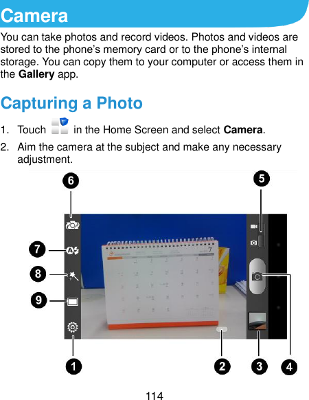  114 Camera You can take photos and record videos. Photos and videos are stored to the phone’s memory card or to the phone’s internal storage. You can copy them to your computer or access them in the Gallery app. Capturing a Photo 1.  Touch    in the Home Screen and select Camera. 2.  Aim the camera at the subject and make any necessary adjustment.  