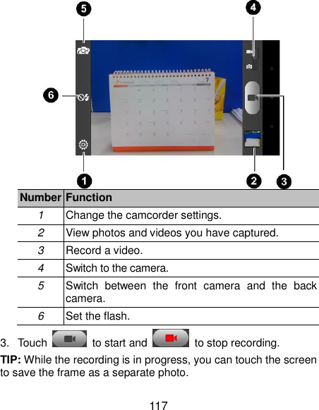  117  Number Function 1 Change the camcorder settings. 2 View photos and videos you have captured. 3 Record a video. 4 Switch to the camera. 5 Switch  between  the  front  camera  and  the  back camera. 6 Set the flash. 3.  Touch    to start and    to stop recording.   TIP: While the recording is in progress, you can touch the screen to save the frame as a separate photo. 