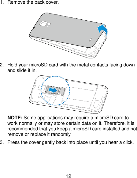  12 1.  Remove the back cover.  2.  Hold your microSD card with the metal contacts facing down and slide it in.  NOTE: Some applications may require a microSD card to work normally or may store certain data on it. Therefore, it is recommended that you keep a microSD card installed and not remove or replace it randomly. 3.  Press the cover gently back into place until you hear a click. 