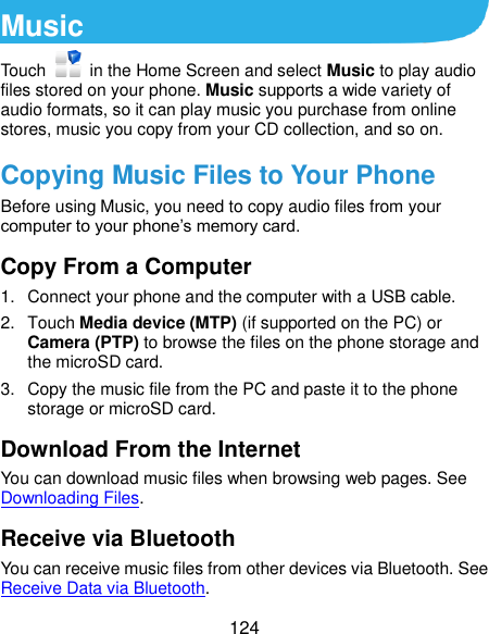  124 Music Touch    in the Home Screen and select Music to play audio files stored on your phone. Music supports a wide variety of audio formats, so it can play music you purchase from online stores, music you copy from your CD collection, and so on. Copying Music Files to Your Phone Before using Music, you need to copy audio files from your computer to your phone’s memory card.   Copy From a Computer 1.  Connect your phone and the computer with a USB cable. 2.  Touch Media device (MTP) (if supported on the PC) or Camera (PTP) to browse the files on the phone storage and the microSD card. 3.  Copy the music file from the PC and paste it to the phone storage or microSD card. Download From the Internet You can download music files when browsing web pages. See Downloading Files. Receive via Bluetooth You can receive music files from other devices via Bluetooth. See Receive Data via Bluetooth. 