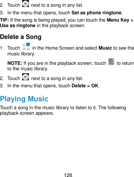  126 2.  Touch    next to a song in any list. 3.  In the menu that opens, touch Set as phone ringtone. TIP: If the song is being played, you can touch the Menu Key &gt; Use as ringtone in the playback screen. Delete a Song 1.  Touch    in the Home Screen and select Music to see the music library. NOTE: If you are in the playback screen, touch    to return to the music library. 2.  Touch    next to a song in any list. 3.  In the menu that opens, touch Delete &gt; OK. Playing Music Touch a song in the music library to listen to it. The following playback screen appears. 