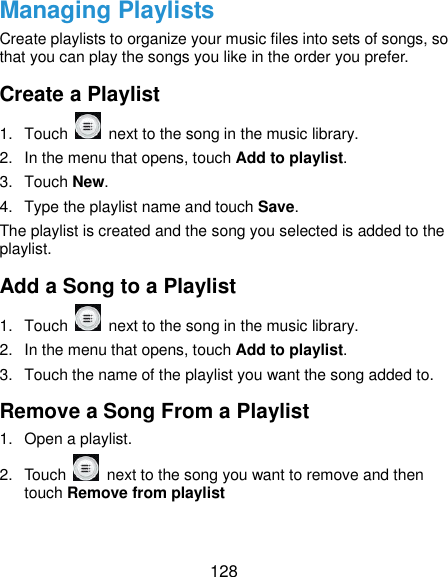 128 Managing Playlists Create playlists to organize your music files into sets of songs, so that you can play the songs you like in the order you prefer. Create a Playlist 1.  Touch    next to the song in the music library. 2.  In the menu that opens, touch Add to playlist. 3.  Touch New. 4.  Type the playlist name and touch Save.   The playlist is created and the song you selected is added to the playlist. Add a Song to a Playlist 1.  Touch    next to the song in the music library. 2.  In the menu that opens, touch Add to playlist. 3.  Touch the name of the playlist you want the song added to. Remove a Song From a Playlist 1.  Open a playlist. 2.  Touch   next to the song you want to remove and then touch Remove from playlist 