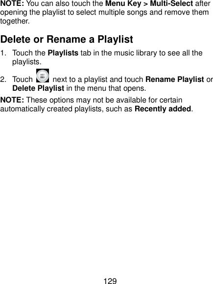  129 NOTE: You can also touch the Menu Key &gt; Multi-Select after opening the playlist to select multiple songs and remove them together. Delete or Rename a Playlist 1.  Touch the Playlists tab in the music library to see all the playlists. 2.  Touch    next to a playlist and touch Rename Playlist or Delete Playlist in the menu that opens. NOTE: These options may not be available for certain automatically created playlists, such as Recently added.  