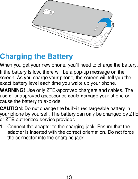  13  Charging the Battery When you get your new phone, you’ll need to charge the battery. If the battery is low, there will be a pop-up message on the screen. As you charge your phone, the screen will tell you the exact battery level each time you wake up your phone. WARNING! Use only ZTE-approved chargers and cables. The use of unapproved accessories could damage your phone or cause the battery to explode. CAUTION: Do not change the built-in rechargeable battery in your phone by yourself. The battery can only be changed by ZTE or ZTE authorized service provider. 1.  Connect the adapter to the charging jack. Ensure that the adapter is inserted with the correct orientation. Do not force the connector into the charging jack. 