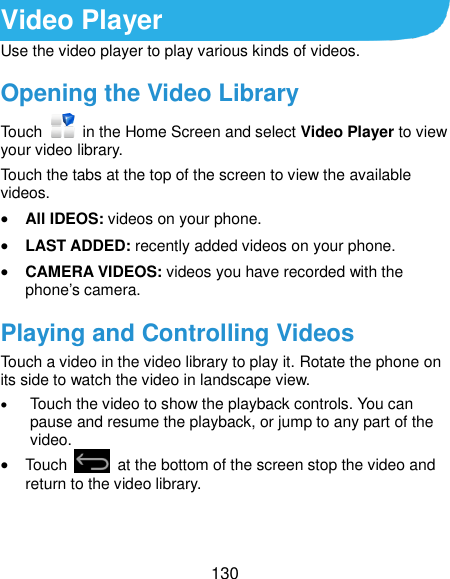  130 Video Player Use the video player to play various kinds of videos. Opening the Video Library Touch    in the Home Screen and select Video Player to view your video library. Touch the tabs at the top of the screen to view the available videos.  All IDEOS: videos on your phone.  LAST ADDED: recently added videos on your phone.  CAMERA VIDEOS: videos you have recorded with the phone’s camera. Playing and Controlling Videos Touch a video in the video library to play it. Rotate the phone on its side to watch the video in landscape view.  Touch the video to show the playback controls. You can pause and resume the playback, or jump to any part of the video.    Touch    at the bottom of the screen stop the video and return to the video library. 