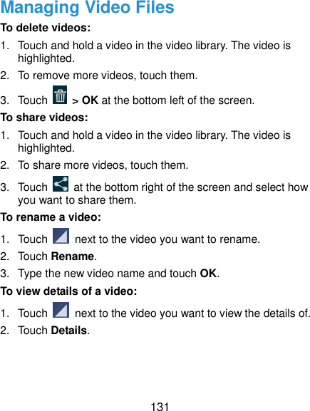  131 Managing Video Files To delete videos: 1.  Touch and hold a video in the video library. The video is highlighted. 2.  To remove more videos, touch them. 3.  Touch    &gt; OK at the bottom left of the screen. To share videos: 1.  Touch and hold a video in the video library. The video is highlighted. 2.  To share more videos, touch them. 3.  Touch    at the bottom right of the screen and select how you want to share them. To rename a video: 1.  Touch    next to the video you want to rename. 2.  Touch Rename. 3.  Type the new video name and touch OK. To view details of a video: 1.  Touch    next to the video you want to view the details of. 2.  Touch Details.  