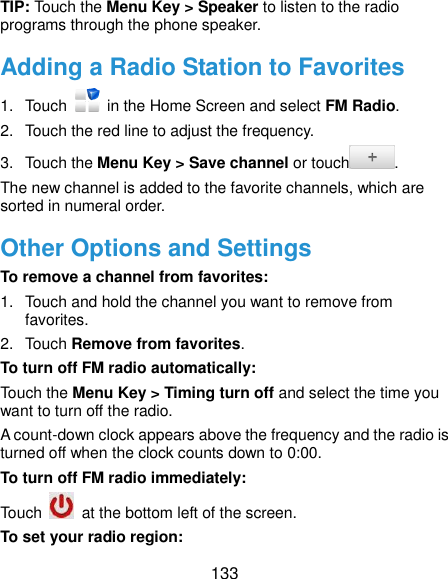  133 TIP: Touch the Menu Key &gt; Speaker to listen to the radio programs through the phone speaker. Adding a Radio Station to Favorites 1.  Touch    in the Home Screen and select FM Radio. 2.  Touch the red line to adjust the frequency. 3.  Touch the Menu Key &gt; Save channel or touch . The new channel is added to the favorite channels, which are sorted in numeral order. Other Options and Settings To remove a channel from favorites: 1.  Touch and hold the channel you want to remove from favorites. 2.  Touch Remove from favorites. To turn off FM radio automatically: Touch the Menu Key &gt; Timing turn off and select the time you want to turn off the radio. A count-down clock appears above the frequency and the radio is turned off when the clock counts down to 0:00. To turn off FM radio immediately: Touch    at the bottom left of the screen. To set your radio region: 