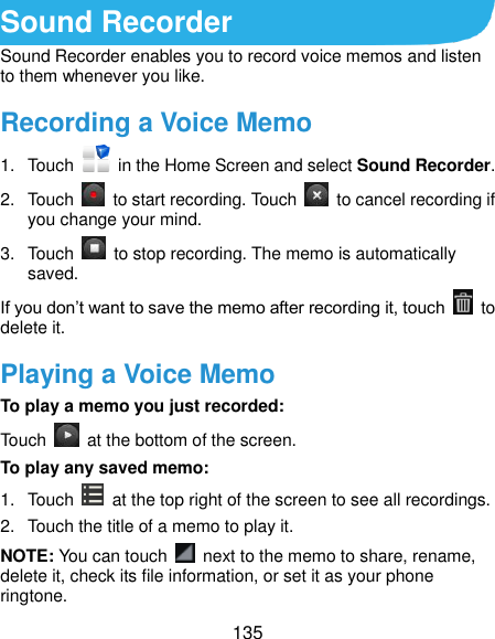  135 Sound Recorder Sound Recorder enables you to record voice memos and listen to them whenever you like. Recording a Voice Memo 1.  Touch    in the Home Screen and select Sound Recorder. 2.  Touch    to start recording. Touch    to cancel recording if you change your mind. 3.  Touch    to stop recording. The memo is automatically saved. If you don’t want to save the memo after recording it, touch    to delete it. Playing a Voice Memo To play a memo you just recorded: Touch    at the bottom of the screen. To play any saved memo: 1.  Touch    at the top right of the screen to see all recordings. 2.  Touch the title of a memo to play it. NOTE: You can touch    next to the memo to share, rename, delete it, check its file information, or set it as your phone ringtone. 