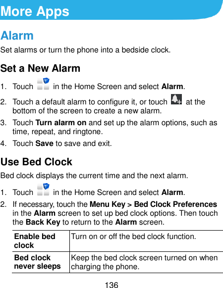  136 More Apps Alarm Set alarms or turn the phone into a bedside clock. Set a New Alarm 1.  Touch    in the Home Screen and select Alarm. 2.  Touch a default alarm to configure it, or touch   at the bottom of the screen to create a new alarm. 3.  Touch Turn alarm on and set up the alarm options, such as time, repeat, and ringtone. 4.  Touch Save to save and exit. Use Bed Clock Bed clock displays the current time and the next alarm. 1.  Touch    in the Home Screen and select Alarm. 2.  If necessary, touch the Menu Key &gt; Bed Clock Preferences in the Alarm screen to set up bed clock options. Then touch the Back Key to return to the Alarm screen. Enable bed clock Turn on or off the bed clock function. Bed clock never sleeps Keep the bed clock screen turned on when charging the phone. 