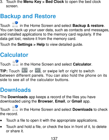  137 3.  Touch the Menu Key &gt; Bed Clock to open the bed clock screen. Backup and Restore Touch    in the Home Screen and select Backup &amp; restore. You can back up your user data, such as contacts and messages, and installed applications to the memory card regularly. If the data get lost, restore it from the memory card. Touch the Settings &gt; Help to view detailed guide. Calculator Touch    in the Home Screen and select Calculator. TIP: Touch    or  , or swipe left or right to switch between different panels. You can also hold the phone on its side to see all of the calculator buttons. Downloads The Downloads app keeps a record of the files you have downloaded using the Browser, Email, or Gmail app. Touch    in the Home Screen and select Downloads to check the record.  Touch a file to open it with the appropriate applications.  Touch and hold a file, or check the box in front of it, to delete or share it. 