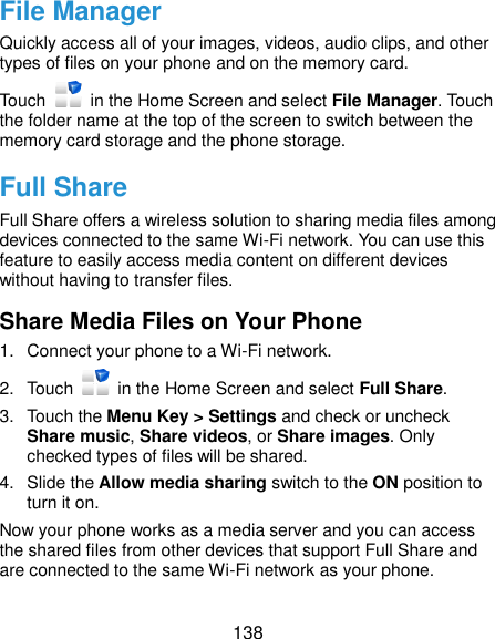  138 File Manager Quickly access all of your images, videos, audio clips, and other types of files on your phone and on the memory card. Touch    in the Home Screen and select File Manager. Touch the folder name at the top of the screen to switch between the memory card storage and the phone storage. Full Share Full Share offers a wireless solution to sharing media files among devices connected to the same Wi-Fi network. You can use this feature to easily access media content on different devices without having to transfer files. Share Media Files on Your Phone 1.  Connect your phone to a Wi-Fi network. 2.  Touch    in the Home Screen and select Full Share. 3.  Touch the Menu Key &gt; Settings and check or uncheck Share music, Share videos, or Share images. Only checked types of files will be shared.   4.  Slide the Allow media sharing switch to the ON position to turn it on. Now your phone works as a media server and you can access the shared files from other devices that support Full Share and are connected to the same Wi-Fi network as your phone. 
