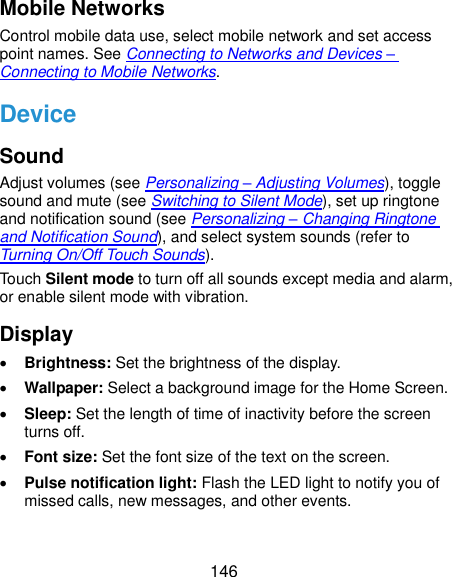  146 Mobile Networks Control mobile data use, select mobile network and set access point names. See Connecting to Networks and Devices – Connecting to Mobile Networks. Device Sound Adjust volumes (see Personalizing – Adjusting Volumes), toggle sound and mute (see Switching to Silent Mode), set up ringtone and notification sound (see Personalizing – Changing Ringtone and Notification Sound), and select system sounds (refer to Turning On/Off Touch Sounds). Touch Silent mode to turn off all sounds except media and alarm, or enable silent mode with vibration. Display  Brightness: Set the brightness of the display.  Wallpaper: Select a background image for the Home Screen.  Sleep: Set the length of time of inactivity before the screen turns off.  Font size: Set the font size of the text on the screen.  Pulse notification light: Flash the LED light to notify you of missed calls, new messages, and other events. 