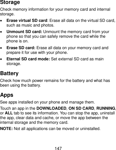  147 Storage Check memory information for your memory card and internal storage.  Erase virtual SD card: Erase all data on the virtual SD card, such as music and photos.    Unmount SD card: Unmount the memory card from your phone so that you can safely remove the card while the phone is on.  Erase SD card: Erase all data on your memory card and prepare it for use with your phone.  Eternal SD card mode: Set external SD card as main storage. Battery Check how much power remains for the battery and what has been using the battery. Apps See apps installed on your phone and manage them. Touch an app in the DOWNLOADED, ON SD CARD, RUNNING, or ALL tab to see its information. You can stop the app, uninstall the app, clear data and cache, or move the app between the internal storage and the memory card. NOTE: Not all applications can be moved or uninstalled. 