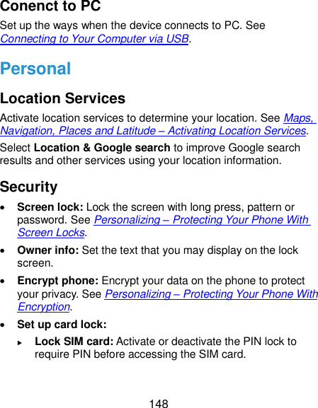  148 Conenct to PC Set up the ways when the device connects to PC. See Connecting to Your Computer via USB. Personal Location Services Activate location services to determine your location. See Maps, Navigation, Places and Latitude – Activating Location Services. Select Location &amp; Google search to improve Google search results and other services using your location information. Security  Screen lock: Lock the screen with long press, pattern or password. See Personalizing – Protecting Your Phone With Screen Locks.  Owner info: Set the text that you may display on the lock screen.  Encrypt phone: Encrypt your data on the phone to protect your privacy. See Personalizing – Protecting Your Phone With Encryption.  Set up card lock:    Lock SIM card: Activate or deactivate the PIN lock to require PIN before accessing the SIM card. 