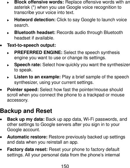  150  Block offensive words: Replace offensive words with an asterisk (*) when you use Google voice recognition to transcribe your voice into text.  Hotword detection: Click to say Google to launch voice search.  Bluetooth headset: Records audio through Bluetooth headset if available.  Text-to-speech output:    PREFERRED ENGINE: Select the speech synthesis engine you want to use or change its settings.  Speech rate: Select how quickly you want the synthesizer to speak.  Listen to an example: Play a brief sample of the speech synthesizer, using your current settings.  Pointer speed: Select how fast the pointer/mouse should scroll when you connect the phone to a trackpad or mouse accessory. Backup and Reset  Back up my data: Back up app data, Wi-Fi passwords, and other settings to Google servers after you sign in to your Google account.  Automatic restore: Restore previously backed up settings and data when you reinstall an app.  Factory data reset: Reset your phone to factory default settings. All your personal data from the phone’s internal 
