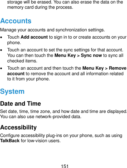  151 storage will be erased. You can also erase the data on the memory card during the process. Accounts Manage your accounts and synchronization settings.     Touch Add account to sign in to or create accounts on your phone.   Touch an account to set the sync settings for that account. You can then touch the Menu Key &gt; Sync now to sync all checked items.   Touch an account and then touch the Menu Key &gt; Remove account to remove the account and all information related to it from your phone. System Date and Time Set date, time, time zone, and how date and time are displayed. You can also use network-provided data. Accessibility Configure accessibility plug-ins on your phone, such as using TalkBack for low-vision users. 