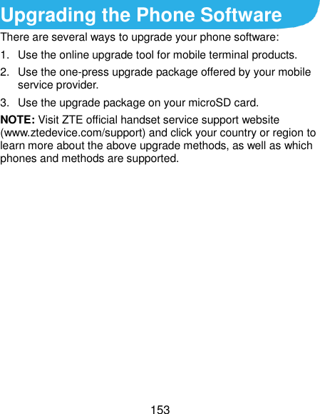  153 Upgrading the Phone Software There are several ways to upgrade your phone software: 1.  Use the online upgrade tool for mobile terminal products. 2.  Use the one-press upgrade package offered by your mobile service provider. 3.  Use the upgrade package on your microSD card. NOTE: Visit ZTE official handset service support website (www.ztedevice.com/support) and click your country or region to learn more about the above upgrade methods, as well as which phones and methods are supported.      