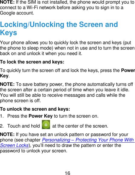  16 NOTE: If the SIM is not installed, the phone would prompt you to connect to a Wi-Fi network before asking you to sign in to a Google account. Locking/Unlocking the Screen and Keys Your phone allows you to quickly lock the screen and keys (put the phone to sleep mode) when not in use and to turn the screen back on and unlock it when you need it. To lock the screen and keys: To quickly turn the screen off and lock the keys, press the Power Key. NOTE: To save battery power, the phone automatically turns off the screen after a certain period of time when you leave it idle. You will still be able to receive messages and calls while the phone screen is off. To unlock the screen and keys: 1.  Press the Power Key to turn the screen on. 2.  Touch and hold    at the center of the screen. NOTE: If you have set an unlock pattern or password for your phone (see chapter Personalizing – Protecting Your Phone With Screen Locks), you’ll need to draw the pattern or enter the password to unlock your screen. 