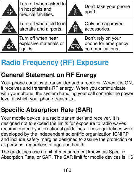  160  Turn off when asked to in hospitals and medical facilities.  Don’t take your phone apart.  Turn off when told to in aircrafts and airports.  Only use approved accessories.  Turn off when near explosive materials or liquids.  Don’t rely on your phone for emergency communications.   Radio Frequency (RF) Exposure General Statement on RF Energy Your phone contains a transmitter and a receiver. When it is ON, it receives and transmits RF energy. When you communicate with your phone, the system handling your call controls the power level at which your phone transmits. Specific Absorption Rate (SAR) Your mobile device is a radio transmitter and receiver. It is designed not to exceed the limits for exposure to radio waves recommended by international guidelines. These guidelines were developed by the independent scientific organization ICNIRP and include safety margins designed to assure the protection of all persons, regardless of age and health. The guidelines use a unit of measurement known as Specific Absorption Rate, or SAR. The SAR limit for mobile devices is 1.6 