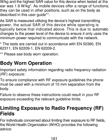  161 W/kg and the highest SAR value for this device when tested at the ear was 1.6 W/kg*. As mobile devices offer a range of functions, they can be used in other positions, such as on the body as described in this user guide**. As SAR is measured utilizing the device’s highest transmitting power, the actual SAR of this device while operating is typically below that indicated above. This is due to automatic changes to the power level of the device to ensure it only uses the minimum power required to communicate with the network. * The tests are carried out in accordance with EN 50360, EN 62311, EN 62209-1, EN 62209-2. ** Please see body worn operation. Body Worn Operation Important safety information regarding radio frequency radiation (RF) exposure: To ensure compliance with RF exposure guidelines the phone must be used with a minimum of 10 mm separation from the body. Failure to observe these instructions could result in your RF exposure exceeding the relevant guideline limits. Limiting Exposure to Radio Frequency (RF) Fields For individuals concerned about limiting their exposure to RF fields, the World Health Organization (WHO) provides the following advice: 