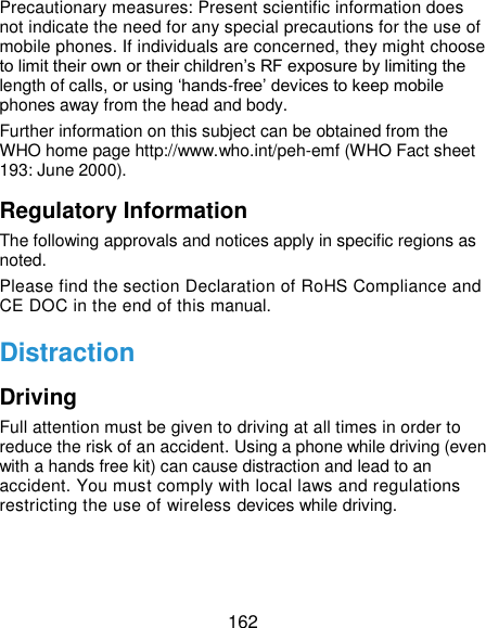  162 Precautionary measures: Present scientific information does not indicate the need for any special precautions for the use of mobile phones. If individuals are concerned, they might choose to limit their own or their children’s RF exposure by limiting the length of calls, or using ‘hands-free’ devices to keep mobile phones away from the head and body. Further information on this subject can be obtained from the WHO home page http://www.who.int/peh-emf (WHO Fact sheet 193: June 2000). Regulatory Information The following approvals and notices apply in specific regions as noted. Please find the section Declaration of RoHS Compliance and CE DOC in the end of this manual. Distraction Driving Full attention must be given to driving at all times in order to reduce the risk of an accident. Using a phone while driving (even with a hands free kit) can cause distraction and lead to an accident. You must comply with local laws and regulations restricting the use of wireless devices while driving. 