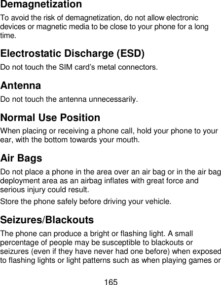 165 Demagnetization To avoid the risk of demagnetization, do not allow electronic devices or magnetic media to be close to your phone for a long time. Electrostatic Discharge (ESD) Do not touch the SIM card’s metal connectors. Antenna Do not touch the antenna unnecessarily. Normal Use Position When placing or receiving a phone call, hold your phone to your ear, with the bottom towards your mouth. Air Bags Do not place a phone in the area over an air bag or in the air bag deployment area as an airbag inflates with great force and serious injury could result. Store the phone safely before driving your vehicle. Seizures/Blackouts The phone can produce a bright or flashing light. A small percentage of people may be susceptible to blackouts or seizures (even if they have never had one before) when exposed to flashing lights or light patterns such as when playing games or 