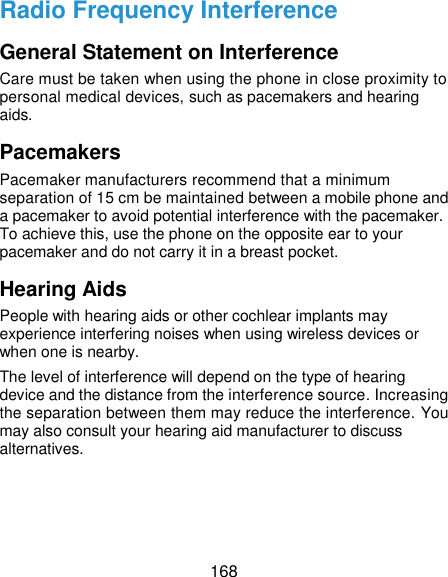  168 Radio Frequency Interference General Statement on Interference Care must be taken when using the phone in close proximity to personal medical devices, such as pacemakers and hearing aids. Pacemakers Pacemaker manufacturers recommend that a minimum separation of 15 cm be maintained between a mobile phone and a pacemaker to avoid potential interference with the pacemaker. To achieve this, use the phone on the opposite ear to your pacemaker and do not carry it in a breast pocket. Hearing Aids People with hearing aids or other cochlear implants may experience interfering noises when using wireless devices or when one is nearby. The level of interference will depend on the type of hearing device and the distance from the interference source. Increasing the separation between them may reduce the interference. You may also consult your hearing aid manufacturer to discuss alternatives. 