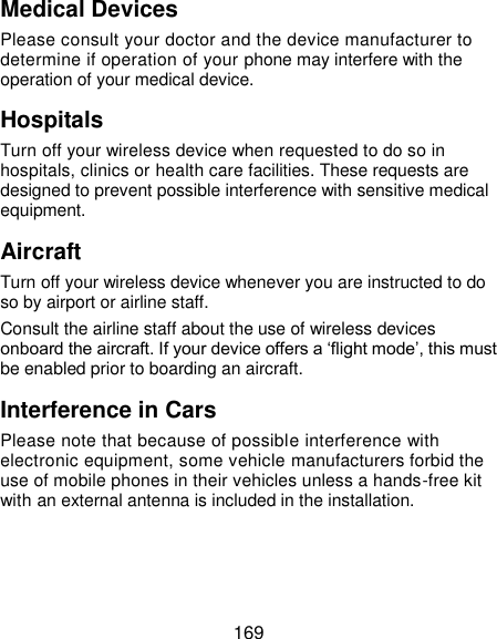 169 Medical Devices Please consult your doctor and the device manufacturer to determine if operation of your phone may interfere with the operation of your medical device. Hospitals Turn off your wireless device when requested to do so in hospitals, clinics or health care facilities. These requests are designed to prevent possible interference with sensitive medical equipment. Aircraft Turn off your wireless device whenever you are instructed to do so by airport or airline staff. Consult the airline staff about the use of wireless devices onboard the aircraft. If your device offers a ‘flight mode’, this must be enabled prior to boarding an aircraft. Interference in Cars Please note that because of possible interference with electronic equipment, some vehicle manufacturers forbid the use of mobile phones in their vehicles unless a hands-free kit with an external antenna is included in the installation. 