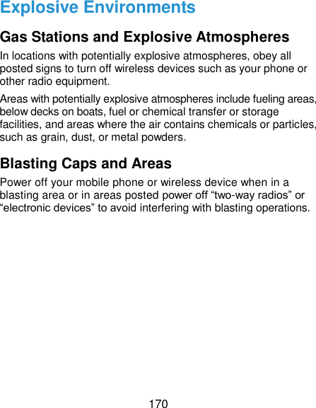  170 Explosive Environments Gas Stations and Explosive Atmospheres In locations with potentially explosive atmospheres, obey all posted signs to turn off wireless devices such as your phone or other radio equipment. Areas with potentially explosive atmospheres include fueling areas, below decks on boats, fuel or chemical transfer or storage facilities, and areas where the air contains chemicals or particles, such as grain, dust, or metal powders. Blasting Caps and Areas Power off your mobile phone or wireless device when in a blasting area or in areas posted power off “two-way radios” or “electronic devices” to avoid interfering with blasting operations. 