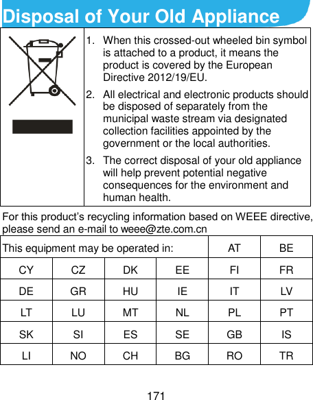  171 Disposal of Your Old Appliance  1.  When this crossed-out wheeled bin symbol is attached to a product, it means the product is covered by the European Directive 2012/19/EU. 2.  All electrical and electronic products should be disposed of separately from the municipal waste stream via designated collection facilities appointed by the government or the local authorities. 3.  The correct disposal of your old appliance will help prevent potential negative consequences for the environment and human health. For this product’s recycling information based on WEEE directive, please send an e-mail to weee@zte.com.cn This equipment may be operated in: AT BE CY CZ DK EE FI FR DE GR HU IE IT LV LT LU MT NL PL PT SK SI ES SE GB IS LI NO CH BG RO TR  