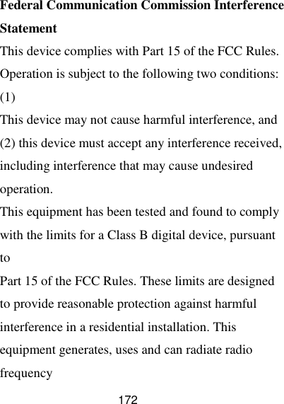  172 Federal Communication Commission Interference Statement This device complies with Part 15 of the FCC Rules. Operation is subject to the following two conditions: (1) This device may not cause harmful interference, and (2) this device must accept any interference received, including interference that may cause undesired operation. This equipment has been tested and found to comply with the limits for a Class B digital device, pursuant to Part 15 of the FCC Rules. These limits are designed to provide reasonable protection against harmful interference in a residential installation. This equipment generates, uses and can radiate radio frequency 