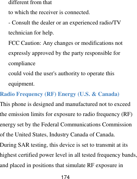  174 different from that to which the receiver is connected. - Consult the dealer or an experienced radio/TV technician for help. FCC Caution: Any changes or modifications not expressly approved by the party responsible for compliance could void the user&apos;s authority to operate this equipment. Radio Frequency (RF) Energy (U.S. &amp; Canada) This phone is designed and manufactured not to exceed the emission limits for exposure to radio frequency (RF) energy set by the Federal Communications Commission of the United States, Industry Canada of Canada.   During SAR testing, this device is set to transmit at its highest certified power level in all tested frequency bands, and placed in positions that simulate RF exposure in 