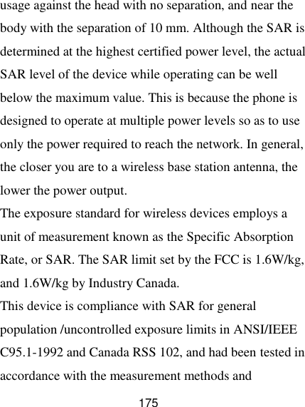  175 usage against the head with no separation, and near the body with the separation of 10 mm. Although the SAR is determined at the highest certified power level, the actual SAR level of the device while operating can be well below the maximum value. This is because the phone is designed to operate at multiple power levels so as to use only the power required to reach the network. In general, the closer you are to a wireless base station antenna, the lower the power output. The exposure standard for wireless devices employs a unit of measurement known as the Specific Absorption Rate, or SAR. The SAR limit set by the FCC is 1.6W/kg, and 1.6W/kg by Industry Canada.   This device is compliance with SAR for general population /uncontrolled exposure limits in ANSI/IEEE C95.1-1992 and Canada RSS 102, and had been tested in accordance with the measurement methods and 